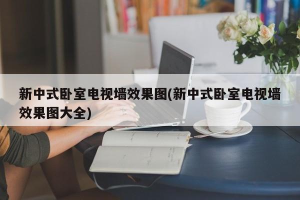 新中式卧室电视墙效果图(新中式卧室电视墙效果图大全)