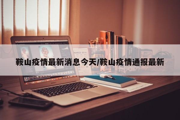 鞍山疫情最新消息今天/鞍山疫情通报最新