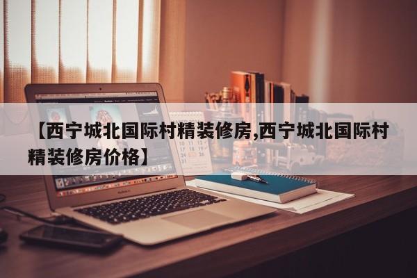 【西宁城北国际村精装修房,西宁城北国际村精装修房价格】