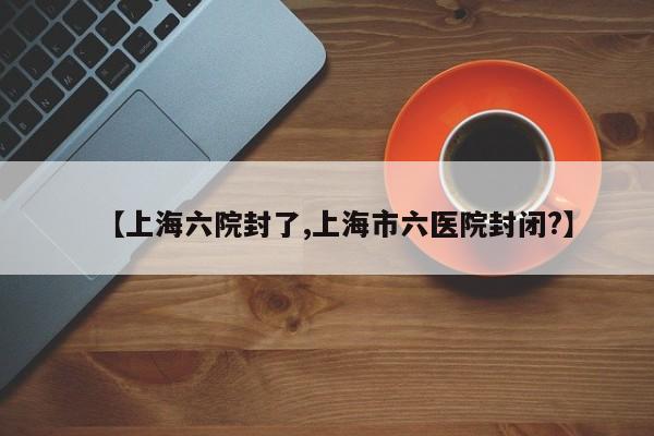 【上海六院封了,上海市六医院封闭?】