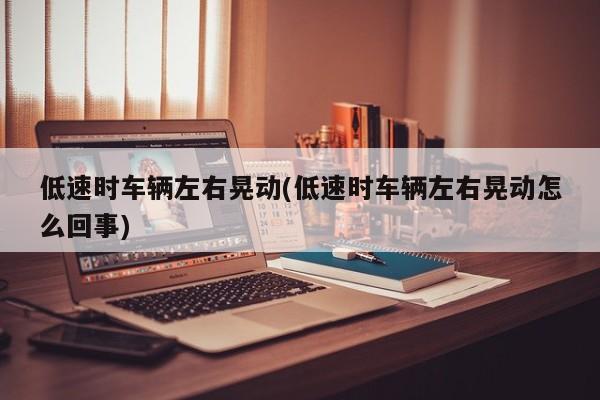 低速时车辆左右晃动(低速时车辆左右晃动怎么回事)