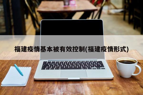 福建疫情基本被有效控制(福建疫情形式)