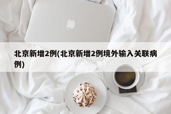 北京新增2例(北京新增2例境外输入关联病例)