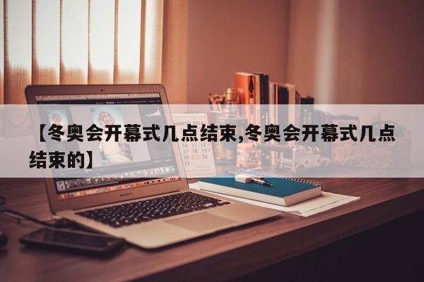 【冬奥会开幕式几点结束,冬奥会开幕式几点结束的】