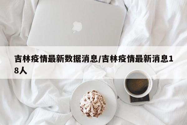 吉林疫情最新数据消息/吉林疫情最新消息18人