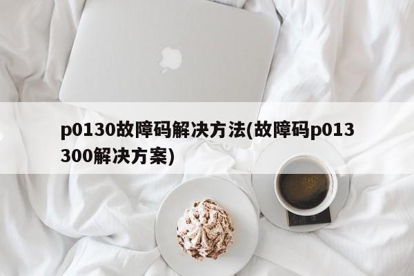 p0130故障码解决方法(故障码p013300解决方案)