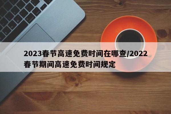 2023春节高速免费时间在哪查/2022春节期间高速免费时间规定