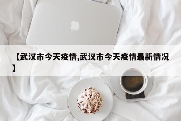 【武汉市今天疫情,武汉市今天疫情最新情况】