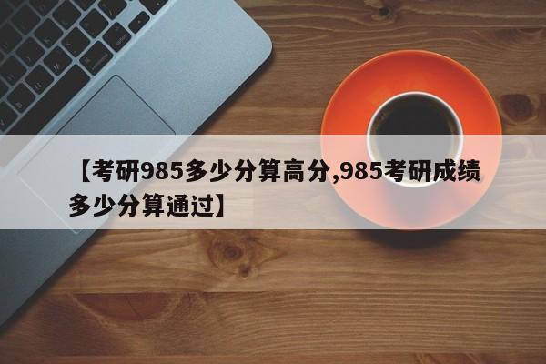 【考研985多少分算高分,985考研成绩多少分算通过】