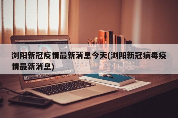 浏阳新冠疫情最新消息今天(浏阳新冠病毒疫情最新消息)