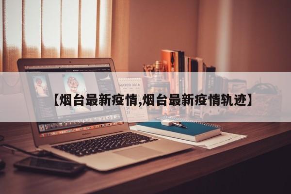 【烟台最新疫情,烟台最新疫情轨迹】