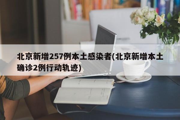 北京新增257例本土感染者(北京新增本土确诊2例行动轨迹)