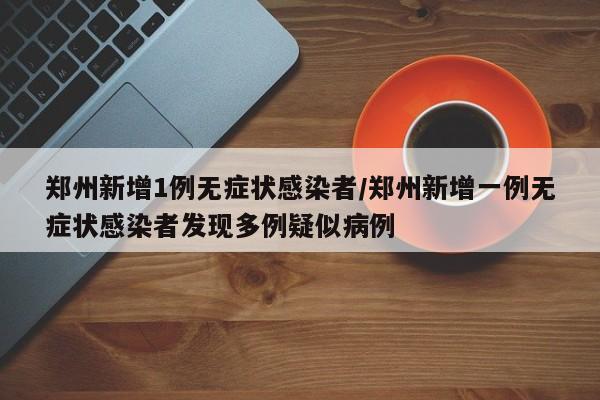郑州新增1例无症状感染者/郑州新增一例无症状感染者发现多例疑似病例