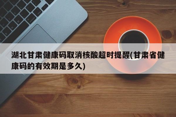 湖北甘肃健康码取消核酸超时提醒(甘肃省健康码的有效期是多久)