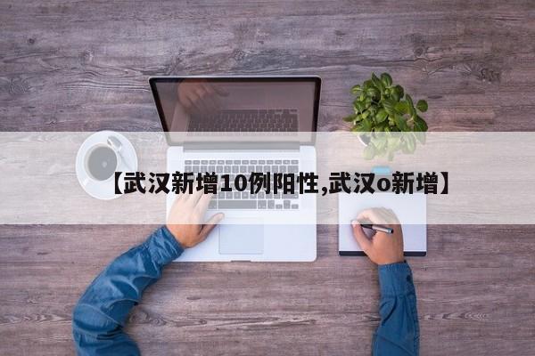 【武汉新增10例阳性,武汉o新增】