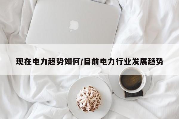 现在电力趋势如何/目前电力行业发展趋势