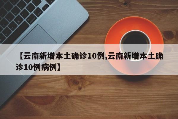 【云南新增本土确诊10例,云南新增本土确诊10例病例】