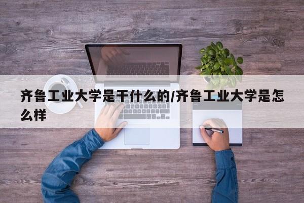 齐鲁工业大学是干什么的/齐鲁工业大学是怎么样
