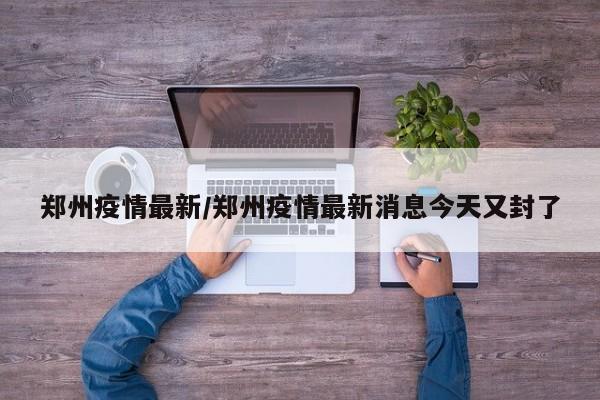 郑州疫情最新/郑州疫情最新消息今天又封了