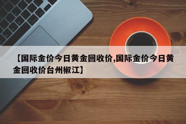 【国际金价今日黄金回收价,国际金价今日黄金回收价台州椒江】