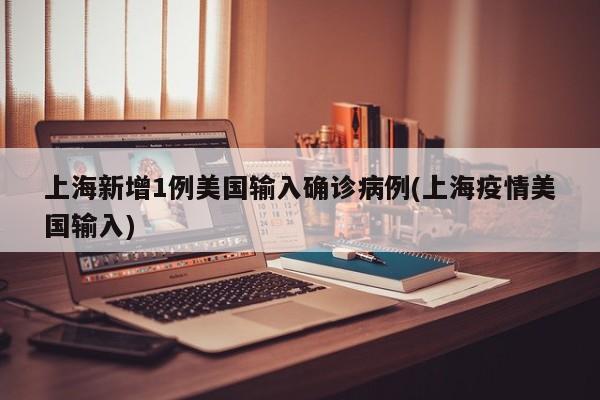 上海新增1例美国输入确诊病例(上海疫情美国输入)