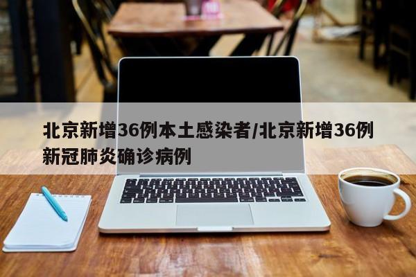 北京新增36例本土感染者/北京新增36例新冠肺炎确诊病例