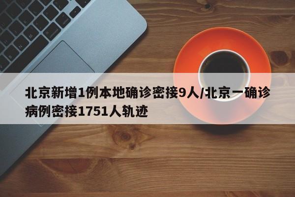 北京新增1例本地确诊密接9人/北京一确诊病例密接1751人轨迹