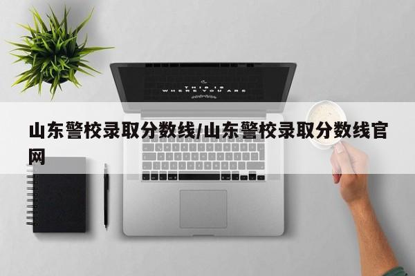 山东警校录取分数线/山东警校录取分数线官网