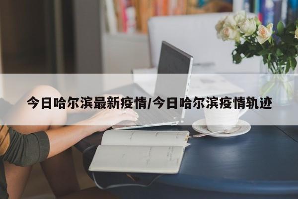 今日哈尔滨最新疫情/今日哈尔滨疫情轨迹