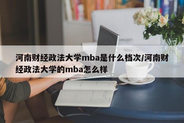河南财经政法大学mba是什么档次/河南财经政法大学的mba怎么样