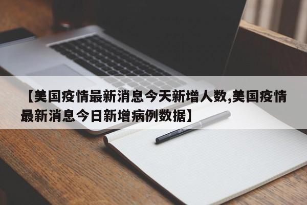 【美国疫情最新消息今天新增人数,美国疫情最新消息今日新增病例数据】