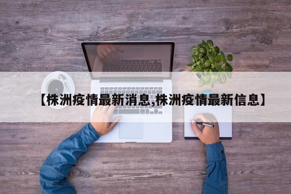 【株洲疫情最新消息,株洲疫情最新信息】