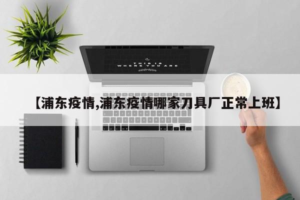 【浦东疫情,浦东疫情哪家刀具厂正常上班】