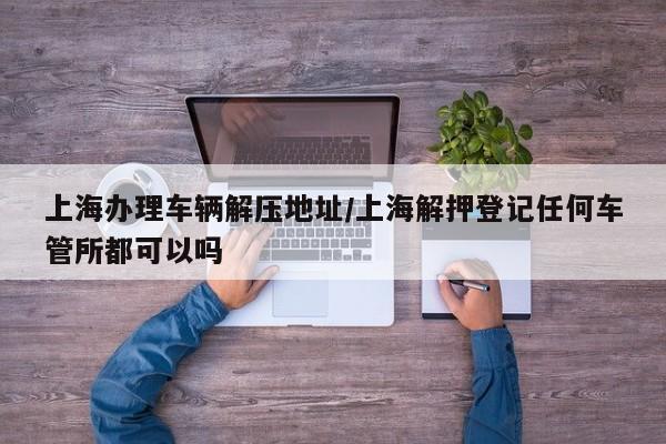 上海办理车辆解压地址/上海解押登记任何车管所都可以吗