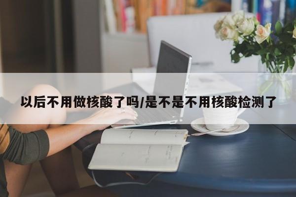 以后不用做核酸了吗/是不是不用核酸检测了