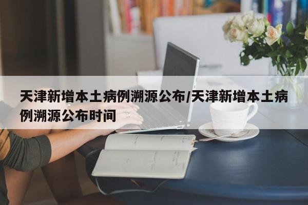 天津新增本土病例溯源公布/天津新增本土病例溯源公布时间