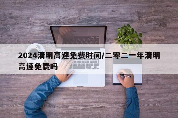 2024清明高速免费时间/二零二一年清明高速免费吗