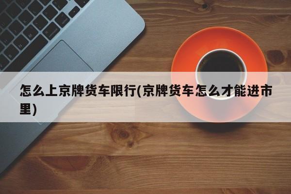 怎么上京牌货车限行(京牌货车怎么才能进市里)