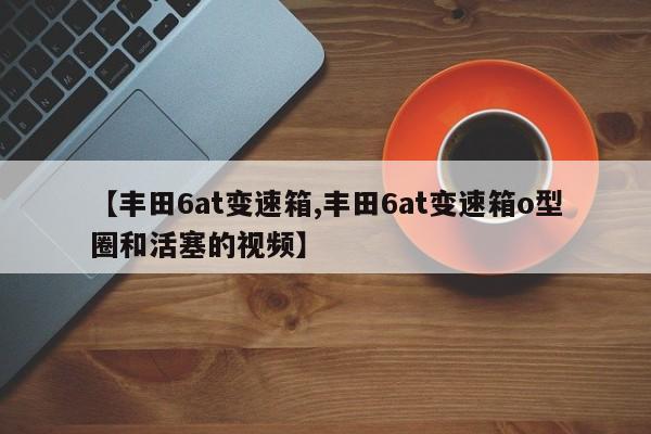【丰田6at变速箱,丰田6at变速箱o型圈和活塞的视频】