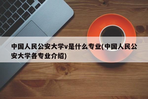 中国人民公安大学v是什么专业(中国人民公安大学各专业介绍)
