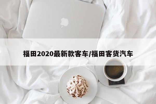 福田2020最新款客车/福田客货汽车