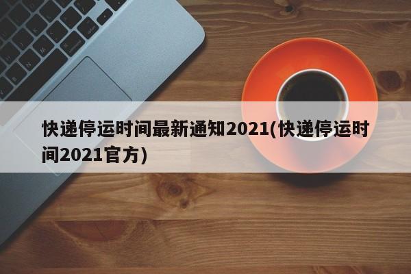 快递停运时间最新通知2021(快递停运时间2021官方)