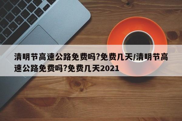 清明节高速公路免费吗?免费几天/清明节高速公路免费吗?免费几天2021