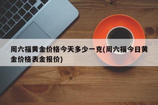 周六福黄金价格今天多少一克(周六福今日黄金价格表金报价)