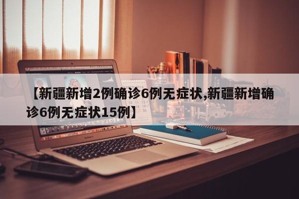 【新疆新增2例确诊6例无症状,新疆新增确诊6例无症状15例】