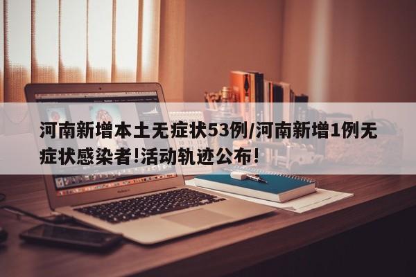 河南新增本土无症状53例/河南新增1例无症状感染者!活动轨迹公布!