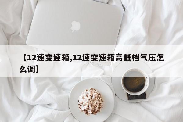 【12速变速箱,12速变速箱高低档气压怎么调】