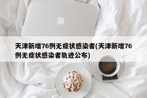 天津新增76例无症状感染者(天津新增76例无症状感染者轨迹公布)