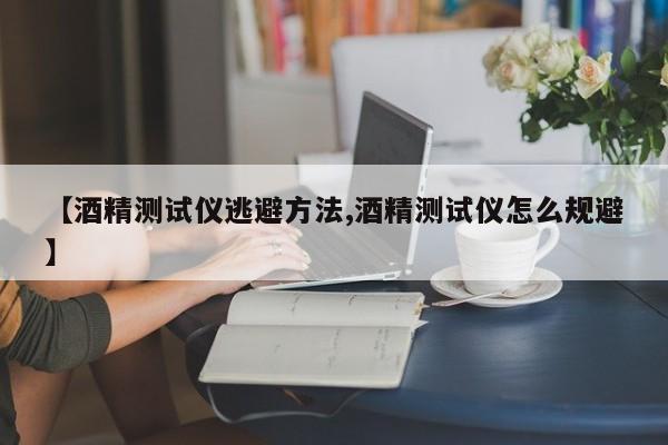 【酒精测试仪逃避方法,酒精测试仪怎么规避】