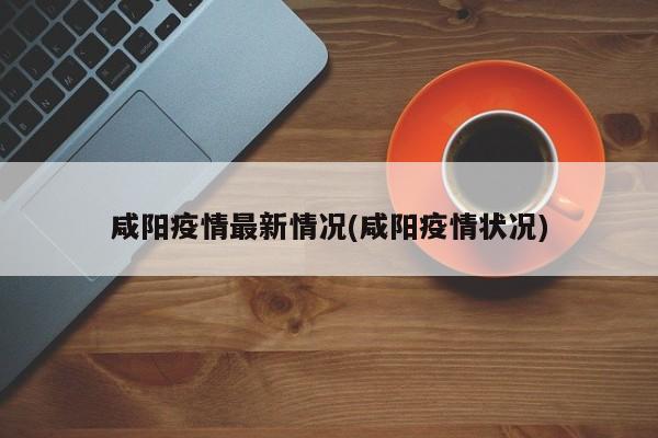咸阳疫情最新情况(咸阳疫情状况)